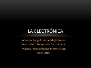 Alumno: Jorge Enrique Mejía López.
Institución: Politécnico De La Costa.
Materia: Herramientas Informáticas.
Año: 2015.
LA ELECTRÓNICA
 