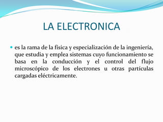 LA ELECTRONICA
 es la rama de la física y especialización de la ingeniería,
  que estudia y emplea sistemas cuyo funcionamiento se
  basa en la conducción y el control del flujo
  microscópico de los electrones u otras partículas
  cargadas eléctricamente.
 