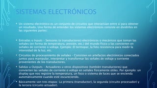 SISTEMAS ELECTRÓNICOS
• Un sistema electrónico es un conjunto de circuitos que interactúan entre sí para obtener
un resultado. Una forma de entender los sistemas electrónicos consiste en dividirlos en
las siguientes partes:
• Entradas o Inputs – Sensores (o transductores) electrónicos o mecánicos que toman las
señales (en forma de temperatura, presión, etc.) del mundo físico y las convierten en
señales de corriente o voltaje. Ejemplo: El termopar, la foto resistencia para medir la
intensidad de la luz, etc.
• Circuitos de procesamiento de señales – Consisten en artefactos electrónicos conectados
juntos para manipular, interpretar y transformar las señales de voltaje y corriente
provenientes de los transductores.
• Salidas u Outputs – Actuadores u otros dispositivos (también transductores) que
convierten las señales de corriente o voltaje en señales físicamente útiles. Por ejemplo: un
display que nos registre la temperatura, un foco o sistema de luces que se encienda
automáticamente cuando esté oscureciendo.
• Básicamente son tres etapas: La primera (transductor), la segunda (circuito procesador) y
la tercera (circuito actuador).
 
