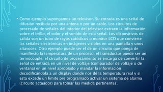 • Como ejemplo supongamos un televisor. Su entrada es una señal de
difusión recibida por una antena o por un cable. Los circuitos de
procesado de señales del interior del televisor extraen la información
sobre el brillo, el color y el sonido de esta señal. Los dispositivos de
salida son un tubo de rayos catódicos o monitor LCD que convierte
las señales electrónicas en imágenes visibles en una pantalla y unos
altavoces. Otro ejemplo puede ser el de un circuito que ponga de
manifiesto la temperatura de un proceso, el transductor puede ser un
termocouple, el circuito de procesamiento se encarga de convertir la
señal de entrada en un nivel de voltaje (comparador de voltaje o de
ventana) en un nivel apropiado y mandar la información
decodificándola a un display donde nos dé la temperatura real y si
esta excede un límite pre programado activar un sistema de alarma
(circuito actuador) para tomar las medida pertinentes.
 