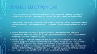SEÑALES ELECTRÓNICAS
• Es la representación de un fenómeno físico o estado material a través de una relación
establecida; las entradas y salidas de un sistema electrónico serán señales variables.
• En electrónica se trabaja con variables que toman la forma de Tensión o corriente estas se
pueden denominar comúnmente señales. Las señales primordialmente pueden ser de dos
tipos:
• Variable analógica–Son aquellas que pueden tomar un número infinito de valores
comprendidos entre dos límites. La mayoría de los fenómenos de la vida real dan señales
de este tipo (presión, temperatura, etc.).
• Variable digital– También llamadas variables discretas, entendiéndose por estas, las
variables que pueden tomar un número finito de valores. Por ser de fácil realización los
componentes físicos con dos estados diferenciados, es este el número de valores
utilizado para dichas variables, que por lo tanto son binarias. Siendo estas variables más
fáciles de tratar (en lógica serían los valores V y F) son los que generalmente se utilizan
para relacionar varias variables entre sí y con sus estados anteriores.
 