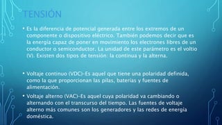 TENSIÓN
• Es la diferencia de potencial generada entre los extremos de un
componente o dispositivo eléctrico. También podemos decir que es
la energía capaz de poner en movimiento los electrones libres de un
conductor o semiconductor. La unidad de este parámetro es el voltio
(V). Existen dos tipos de tensión: la continua y la alterna.
• Voltaje continuo (VDC)–Es aquel que tiene una polaridad definida,
como la que proporcionan las pilas, baterías y fuentes de
alimentación.
• Voltaje alterno (VAC)–Es aquel cuya polaridad va cambiando o
alternando con el transcurso del tiempo. Las fuentes de voltaje
alterno más comunes son los generadores y las redes de energía
doméstica.
 