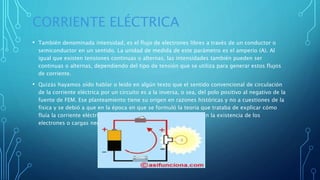 CORRIENTE ELÉCTRICA
• También denominada intensidad, es el flujo de electrones libres a través de un conductor o
semiconductor en un sentido. La unidad de medida de este parámetro es el amperio (A). Al
igual que existen tensiones continuas o alternas, las intensidades también pueden ser
continuas o alternas, dependiendo del tipo de tensión que se utiliza para generar estos flujos
de corriente.
• Quizás hayamos oído hablar o leído en algún texto que el sentido convencional de circulación
de la corriente eléctrica por un circuito es a la inversa, o sea, del polo positivo al negativo de la
fuente de FEM. Ese planteamiento tiene su origen en razones históricas y no a cuestiones de la
física y se debió a que en la época en que se formuló la teoría que trataba de explicar cómo
fluía la corriente eléctrica por los metales, los físicos desconocían la existencia de los
electrones o cargas negativas.
 