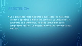 RESISTENCIA
• Es la propiedad física mediante la cual todos los materiales
tienden a oponerse al flujo de la corriente. La unidad de este
parámetro es el Ohmio (Ω). No debe confundirse con el
componente resistor. La propiedad inversa es la conductancia
eléctrica.
 