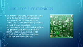 CIRCUITOS ELECTRÓNICOS
• Se denomina circuito electrónico a una
serie de elementos o componentes
eléctricos (tales como resistencias,
inductancias, condensadores y fuentes)
o electrónicos, conectados
eléctricamente entre sí con el propósito
de generar, transportar o modificar
señales electrónicas. Los circuitos
electrónicos o eléctricos se pueden
clasificar de varias maneras:
 