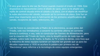 • El otro gran paso lo dio Lee De Forest cuando inventó el tríodo en 1906. Este
dispositivo es básicamente como el diodo de vacío, pero se le añadió una
rejilla de control situada entre el cátodo y la placa, con el objeto de modificar
la nube electrónica del cátodo, variando así la corriente de placa. Este fue un
paso muy importante para la fabricación de los primeros amplificadores de
sonido, receptores de radio, televisores, etc.
• Lee De Forest es considerado el Padre de la electrónica, ya que antes del
Tríodo, solo nos limitábamos a convertir la corriente alterna en corriente
directa o continua, o sea, solo se construían las fuentes de Alimentación, pero
con la creación del Tríodo de Vacío, vino la Amplificación de todo tipo de
señales, sobre todo la de Audio, la Radio, la TV y todo lo demás, esto hizo que
la industria de estos equipos tuvieran un repunte tan grande que ya para las
décadas superiores a 1930 se acuñara la palabra por primera vez de
"Electrónica" para referirse a la tecnología de estos equipos emergentes.
 
