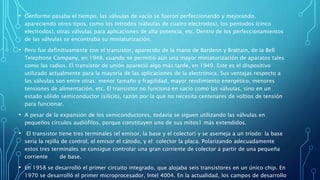 • Conforme pasaba el tiempo, las válvulas de vacío se fueron perfeccionando y mejorando,
apareciendo otros tipos, como los tetrodos (válvulas de cuatro electrodos), los pentodos (cinco
electrodos), otras válvulas para aplicaciones de alta potencia, etc. Dentro de los perfeccionamientos
de las válvulas se encontraba su miniaturización.
• Pero fue definitivamente con el transistor, aparecido de la mano de Bardenn y Brattain, de la Bell
Telephone Company, en 1948, cuando se permitió aún una mayor miniaturización de aparatos tales
como las radios. El transistor de unión apareció algo más tarde, en 1949. Este es el dispositivo
utilizado actualmente para la mayoría de las aplicaciones de la electrónica. Sus ventajas respecto a
las válvulas son entre otras: menor tamaño y fragilidad, mayor rendimiento energético, menores
tensiones de alimentación, etc. El transistor no funciona en vacío como las válvulas, sino en un
estado sólido semiconductor (silicio), razón por la que no necesita centenares de voltios de tensión
para funcionar.
• A pesar de la expansión de los semiconductores, todavía se siguen utilizando las válvulas en
pequeños círculos audiófilos, porque constituyen uno de sus mitos1 más extendidos.
• El transistor tiene tres terminales (el emisor, la base y el colector) y se asemeja a un tríodo: la base
sería la rejilla de control, el emisor el cátodo, y el colector la placa. Polarizando adecuadamente
estos tres terminales se consigue controlar una gran corriente de colector a partir de una pequeña
corriente de base.
• En 1958 se desarrolló el primer circuito integrado, que alojaba seis transistores en un único chip. En
1970 se desarrolló el primer microprocesador, Intel 4004. En la actualidad, los campos de desarrollo
 