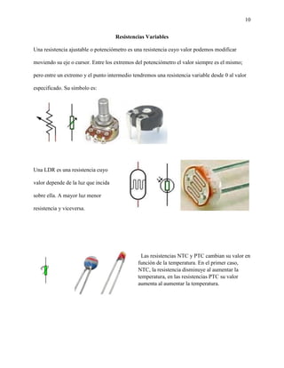 10
Resistencias Variables
Una resistencia ajustable o potenciómetro es una resistencia cuyo valor podemos modificar
moviendo su eje o cursor. Entre los extremos del potenciómetro el valor siempre es el mismo;
pero entre un extremo y el punto intermedio tendremos una resistencia variable desde 0 al valor
especificado. Su símbolo es:
Una LDR es una resistencia cuyo
valor depende de la luz que incida
sobre ella. A mayor luz menor
resistencia y viceversa.
Las resistencias NTC y PTC cambian su valor en
función de la temperatura. En el primer caso,
NTC, la resistencia disminuye al aumentar la
temperatura, en las resistencias PTC su valor
aumenta al aumentar la temperatura.
 
