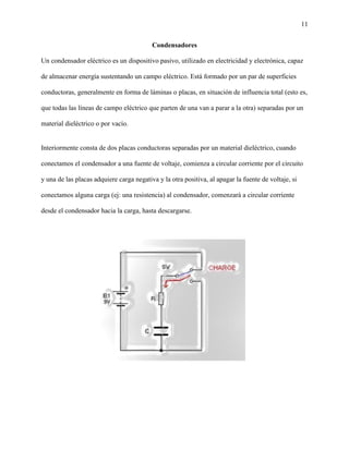 11
Condensadores
Un condensador eléctrico es un dispositivo pasivo, utilizado en electricidad y electrónica, capaz
de almacenar energía sustentando un campo eléctrico. Está formado por un par de superficies
conductoras, generalmente en forma de láminas o placas, en situación de influencia total (esto es,
que todas las líneas de campo eléctrico que parten de una van a parar a la otra) separadas por un
material dieléctrico o por vacío.
Interiormente consta de dos placas conductoras separadas por un material dieléctrico, cuando
conectamos el condensador a una fuente de voltaje, comienza a circular corriente por el circuito
y una de las placas adquiere carga negativa y la otra positiva, al apagar la fuente de voltaje, si
conectamos alguna carga (ej: una resistencia) al condensador, comenzará a circular corriente
desde el condensador hacia la carga, hasta descargarse.
 