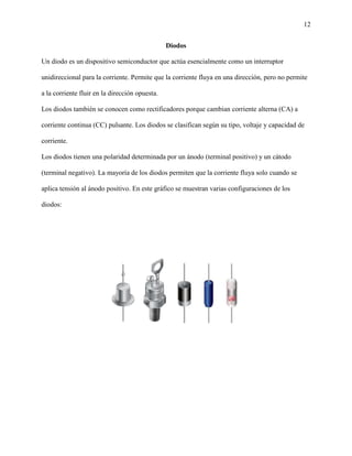 12
Diodos
Un diodo es un dispositivo semiconductor que actúa esencialmente como un interruptor
unidireccional para la corriente. Permite que la corriente fluya en una dirección, pero no permite
a la corriente fluir en la dirección opuesta.
Los diodos también se conocen como rectificadores porque cambian corriente alterna (CA) a
corriente continua (CC) pulsante. Los diodos se clasifican según su tipo, voltaje y capacidad de
corriente.
Los diodos tienen una polaridad determinada por un ánodo (terminal positivo) y un cátodo
(terminal negativo). La mayoría de los diodos permiten que la corriente fluya solo cuando se
aplica tensión al ánodo positivo. En este gráfico se muestran varias configuraciones de los
diodos:
 