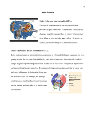 18
Tipos de motor
Motor Asíncrono o de Inducción (AC)…
Este tipo de motores cuentan con una característica
principal: el giro del rotor no va a la misma velocidad que
el campo magnético que produce el estator. Este motor es
ideal si buscas un coste bajo, poco ruido o vibraciones y,
además, un motor fiable y de la máxima eficiencia.
Motor síncrono de imanes permanentes (AC)...
Estos motores tienen un alto rendimiento, se controla la velocidad fácilmente y cuentan con poco
peso y tamaño. En este caso, la velocidad del rotor, que es constante, sí corresponde con la del
campo magnético producido por el estator. Pueden ser de flujo radial o flujo axial, dependiendo
de la posición del campo magnético de inducción. Si la posición es perpendicular al eje de giro
del rotor, hablaremos de flujo radial. Estos son
los más utilizados. Sin embargo, los de flujo
axial (posición paralela al eje) tienen la ventaja
de que pueden ser integrados en la propia rueda
del vehículo.
 
