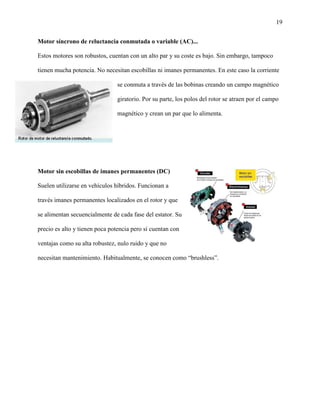 19
Motor síncrono de reluctancia conmutada o variable (AC)...
Estos motores son robustos, cuentan con un alto par y su coste es bajo. Sin embargo, tampoco
tienen mucha potencia. No necesitan escobillas ni imanes permanentes. En este caso la corriente
se conmuta a través de las bobinas creando un campo magnético
giratorio. Por su parte, los polos del rotor se atraen por el campo
magnético y crean un par que lo alimenta.
Motor sin escobillas de imanes permanentes (DC)
Suelen utilizarse en vehículos híbridos. Funcionan a
través imanes permanentes localizados en el rotor y que
se alimentan secuencialmente de cada fase del estator. Su
precio es alto y tienen poca potencia pero sí cuentan con
ventajas como su alta robustez, nulo ruido y que no
necesitan mantenimiento. Habitualmente, se conocen como “brushless”.
 