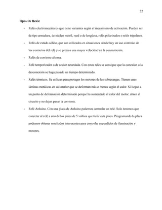 22
Tipos De Relés:
- Relés electromecánicos que tiene variantes según el mecanismo de activación. Pueden ser
de tipo armadura, de núcleo móvil, reed o de lengüeta, relés polarizados o relés tripolares.
- Relés de estado sólido, que son utilizados en situaciones donde hay un uso continúo de
los contactos del relé y se precisa una mayor velocidad en la conmutación.
- Relés de corriente alterna.
- Relé temporizador o de acción retardada. Con estos relés se consigue que la conexión o la
desconexión se haga pasado un tiempo determinado.
- Relés térmicos. Se utilizan para proteger los motores de las sobrecargas. Tienen unas
láminas metálicas en su interior que se deforman más o menos según el calor. Si llegan a
un punto de deformación determinado porque ha aumentado el calor del motor, abren el
circuito y no dejan pasar la corriente.
- Relé Arduino. Con una placa de Arduino podemos controlar un relé. Solo tenemos que
conectar al relé a uno de los pines de 5 voltios que tiene esta placa. Programando la placa
podemos obtener resultados interesantes para controlar encendidos de iluminación y
motores.
 