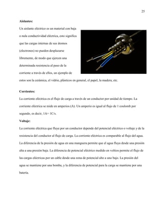 25
Aislantes:
Un aislante eléctrico es un material con baja
o nula conductividad eléctrica, esto significa
que las cargas internas de sus átomos
(electrones) no pueden desplazarse
libremente, de modo que ejercen una
determinada resistencia al paso de la
corriente a través de ellos, un ejemplo de
estos son la cerámica, el vidrio, plásticos en general, el papel, la madera, etc.
Corrientes:
La corriente eléctrica es el flujo de carga a través de un conductor por unidad de tiempo. La
corriente eléctrica se mide en amperios (A). Un amperio es igual al flujo de 1 coulomb por
segundo, es decir, 1A= 1C/s.
Voltaje:
La corriente eléctrica que fluye por un conductor depende del potencial eléctrico o voltaje y de la
resistencia del conductor al flujo de carga. La corriente eléctrica es comparable al flujo del agua.
La diferencia de la presión de agua en una manguera permite que el agua fluya desde una presión
alta a una presión baja. La diferencia de potencial eléctrico medido en voltios permite el flujo de
las cargas eléctricas por un cable desde una zona de potencial alto a uno bajo. La presión del
agua se mantiene por una bomba, y la diferencia de potencial para la carga se mantiene por una
batería.
 