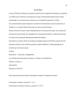 26
Ley de Watt
La Ley de Watt hace referencia a la potencia eléctrica de un componente electrónico o un aparato
y se define como la potencia consumida por la carga es directamente proporcional al voltaje
suministrado y a la corriente que circula por este, la unidad de la potencia es el Watt.
Si a un determinado cuerpo le aplicamos una fuente de alimentación (es decir le aplicamos un
Voltaje) se va a producir dentro del cuerpo una cierta corriente eléctrica.
Dicha corriente será mayor o menor dependiendo de la resistencia del cuerpo. Este consumo de
corriente hace que la fuente este entregando una cierta potencia eléctrica; o dicho de otra forma
el cuerpo está consumiendo determinada cantidad de potencia.
Esta potencia se mide en Watt. Por ejemplo una lámpara eléctrica de 40 Watt consume 40 watt
de potencia eléctrica. Para calcular la potencia se debe multiplicar el voltaje aplicado por la
corriente que atraviesa al cuerpo.
Es decir:
POTENCIA = VOLTAJE x CORRIENTE
Los símbolos para representar la potencia, el voltaje y la intensidad son:
Voltaje en voltios (v)
Intensidad (i)
Potencia en Vatios (P)
Para encontrar la potencia eléctrica (P) podemos emplear las siguientes formulas:
Conociendo el voltaje y corriente: P = V x I
Conociendo la resistencia eléctrica y corriente: P = R x I2
 