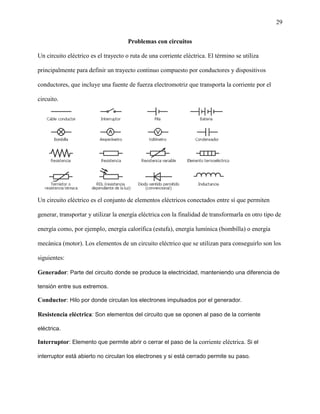 29
Problemas con circuitos
Un circuito eléctrico es el trayecto o ruta de una corriente eléctrica. El término se utiliza
principalmente para definir un trayecto continuo compuesto por conductores y dispositivos
conductores, que incluye una fuente de fuerza electromotriz que transporta la corriente por el
circuito.
Un circuito eléctrico es el conjunto de elementos eléctricos conectados entre sí que permiten
generar, transportar y utilizar la energía eléctrica con la finalidad de transformarla en otro tipo de
energía como, por ejemplo, energía calorífica (estufa), energía lumínica (bombilla) o energía
mecánica (motor). Los elementos de un circuito eléctrico que se utilizan para conseguirlo son los
siguientes:
Generador: Parte del circuito donde se produce la electricidad, manteniendo una diferencia de
tensión entre sus extremos.
Conductor: Hilo por donde circulan los electrones impulsados por el generador.
Resistencia eléctrica: Son elementos del circuito que se oponen al paso de la corriente
eléctrica.
Interruptor: Elemento que permite abrir o cerrar el paso de la corriente eléctrica. Si el
interruptor está abierto no circulan los electrones y si está cerrado permite su paso.
 