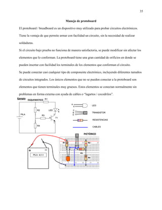 35
Manejo de protoboard
El protoboard / breadboard es un dispositivo muy utilizado para probar circuitos electrónicos.
Tiene la ventaja de que permite armar con facilidad un circuito, sin la necesidad de realizar
soldaduras.
Si el circuito bajo prueba no funciona de manera satisfactoria, se puede modificar sin afectar los
elementos que lo conforman. La protoboard tiene una gran cantidad de orificios en donde se
pueden insertar con facilidad los terminales de los elementos que conforman el circuito.
Se puede conectar casi cualquier tipo de componente electrónico, incluyendo diferentes tamaños
de circuitos integrados. Los únicos elementos que no se pueden conectar a la protoboard son
elementos que tienen terminales muy gruesos. Estos elementos se conectan normalmente sin
problemas en forma externa con ayuda de cables o “lagartos / cocodrilos”.
 