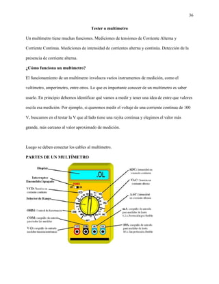 36
Tester o multímetro
Un multímetro tiene muchas funciones. Mediciones de tensiones de Corriente Alterna y
Corriente Continua. Mediciones de intensidad de corrientes alterna y continúa. Detección de la
presencia de corriente alterna.
¿Cómo funciona un multímetro?
El funcionamiento de un multímetro involucra varios instrumentos de medición, como el
voltímetro, amperímetro, entre otros. Lo que es importante conocer de un multímetro es saber
usarlo. En principio debemos identificar qué vamos a medir y tener una idea de entre que valores
oscila esa medición. Por ejemplo, si queremos medir el voltaje de una corriente continua de 100
V, buscamos en el testar la V que al lado tiene una rayita continua y elegimos el valor más
grande, más cercano al valor aproximado de medición.
Luego se deben conectar los cables al multímetro.
PARTES DE UN MULTÍMETRO
 