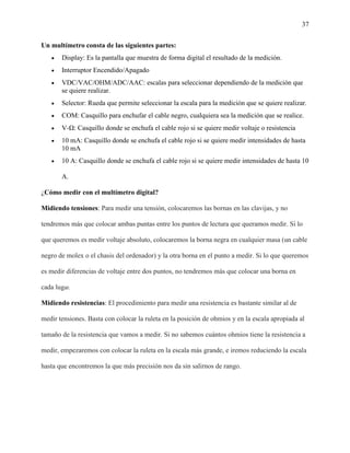 37
Un multímetro consta de las siguientes partes:
 Display: Es la pantalla que muestra de forma digital el resultado de la medición.
 Interruptor Encendido/Apagado
 VDC/VAC/OHM/ADC/AAC: escalas para seleccionar dependiendo de la medición que
se quiere realizar.
 Selector: Rueda que permite seleccionar la escala para la medición que se quiere realizar.
 COM: Casquillo para enchufar el cable negro, cualquiera sea la medición que se realice.
 V-Ω: Casquillo donde se enchufa el cable rojo si se quiere medir voltaje o resistencia
 10 mA: Casquillo donde se enchufa el cable rojo si se quiere medir intensidades de hasta
10 mA
 10 A: Casquillo donde se enchufa el cable rojo si se quiere medir intensidades de hasta 10
A.
¿Cómo medir con el multímetro digital?
Midiendo tensiones: Para medir una tensión, colocaremos las bornas en las clavijas, y no
tendremos más que colocar ambas puntas entre los puntos de lectura que queramos medir. Si lo
que queremos es medir voltaje absoluto, colocaremos la borna negra en cualquier masa (un cable
negro de molex o el chasis del ordenador) y la otra borna en el punto a medir. Si lo que queremos
es medir diferencias de voltaje entre dos puntos, no tendremos más que colocar una borna en
cada lugar.
Midiendo resistencias: El procedimiento para medir una resistencia es bastante similar al de
medir tensiones. Basta con colocar la ruleta en la posición de ohmios y en la escala apropiada al
tamaño de la resistencia que vamos a medir. Si no sabemos cuántos ohmios tiene la resistencia a
medir, empezaremos con colocar la ruleta en la escala más grande, e iremos reduciendo la escala
hasta que encontremos la que más precisión nos da sin salirnos de rango.
 