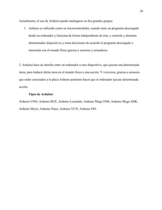 39
Actualmente, el uso de Arduino puede catalogarse en dos grandes grupos:
1. Arduino es utilizado como un microcontrolador, cuando tiene un programa descargado
desde un ordenador y funciona de forma independiente de éste, y controla y alimenta
determinados dispositivos y toma decisiones de acuerdo al programa descargado e
interactúa con el mundo físico gracias a sensores y actuadores.
2. Arduino hace de interfaz entre un ordenador u otro dispositivo, que ejecuta una determinada
tarea, para traducir dicha tarea en el mundo físico a una acción. Y viceversa, gracias a sensores
que están conectados a la placa Arduino podemos hacer que el ordenador ejecute determinada
acción.
Tipos de Arduino:
Arduino UNO, Arduino DUE, Arduino Leonardo, Arduino Mega 2560, Arduino Mega ADK,
Arduino Micro, Arduino Nano, Arduino YUN, Arduino FIO.
 