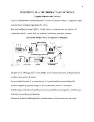 4
FUNDAMENTOS DE LA ELECTRICIDAD Y LA ELECTRÓNICA
Trasporte de la corriente eléctrica
Consiste en transportar la corriente mediante los cables de alta tensión hacia a un generador para
aumentar la corriente que se pierde por los cables.
Este aumenta la corriente de 138000 a 765000 voltios. La corriente pasa por las torres de
conducción eléctrica a través de la red nacional a los distintos puntos de consumo.
Instalación eléctrica desde la compañía hasta la casa
La electricidad debe llegar de los postes de baja tensión al interior de la vivienda, para ello se
configura la instalación de enlace.
Dicha instalación consta de la acometida que es el punto en el que se conecta la red de
distribución pública con el edificio y está aislada por la caja general de protección.
Es la línea general de alimentación la que conecta con el edificio y pasa por los contadores que
miden el consumo de energía eléctrica.
Finalmente, la electricidad llega a la vivienda a través del cable de derivación individual.
 
