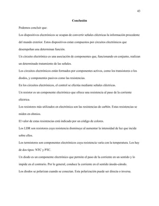 43
Conclusión
Podemos concluir que:
Los dispositivos electrónicos se ocupan de convertir señales eléctricas la información procedente
del mundo exterior. Estos dispositivos estan compuestos por circuitos electrónicos que
desempeñan una determinan función.
Un circuito electrónico es una asociación de componentes que, funcionando en conjunto, realizan
un determinado tratamiento de las señales.
Los circuitos electrónicos están formados por componentes activos, como los transistores o los
diodos, y componentes pasivos como las resistencias.
En los circuitos electrónicos, el control se efectúa mediante señales eléctricas.
Un resistor es un componente electrónico que ofrece una resistencia al paso de la corriente
eléctrica.
Los resistores más utilizados en electrónica son las resistencias de carbón. Estas resistencias se
miden en ohmios.
El valor de estas resistencias está indicado por un código de colores.
Los LDR son resistores cuya resistencia disminuye al aumentar la intensidad de luz que incide
sobre ellos.
Los termistores son componentes electrónicos cuya resistencia varía con la temperatura. Los hay
de dos tipos: NTC y PTC.
Un diodo es un componente electrónico que permite el paso de la corriente en un sentido y lo
impide en el contrario. Por lo general, conduce la corriente en el sentido ánodo-cátodo.
Los diodos se polarizan cuando se conectan. Esta polarización puede ser directa o inversa.
 