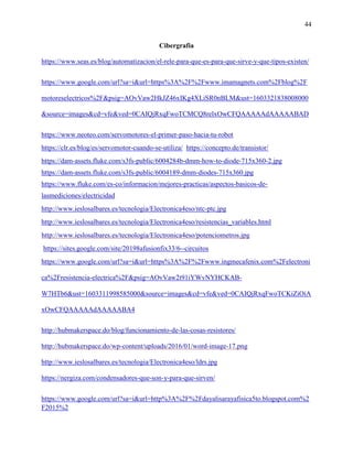 44
Cibergrafia
https://www.seas.es/blog/automatizacion/el-rele-para-que-es-para-que-sirve-y-que-tipos-existen/
https://www.google.com/url?sa=i&url=https%3A%2F%2Fwww.imamagnets.com%2Fblog%2F
motoreselectricos%2F&psig=AOvVaw2HkJZ46xIKg4XLiSR0nBLM&ust=1603321838008000
&source=images&cd=vfe&ved=0CAIQjRxqFwoTCMCQ8relxOwCFQAAAAAdAAAAABAD
https://www.neoteo.com/servomotores-el-primer-paso-hacia-tu-robot
https://clr.es/blog/es/servomotor-cuando-se-utiliza/ https://concepto.de/transistor/
https://dam-assets.fluke.com/s3fs-public/6004284b-dmm-how-to-diode-715x360-2.jpg
https://dam-assets.fluke.com/s3fs-public/6004189-dmm-diodes-715x360.jpg
https://www.fluke.com/es-co/informacion/mejores-practicas/aspectos-basicos-de-
lasmediciones/electricidad
http://www.ieslosalbares.es/tecnologia/Electronica4eso/ntc-ptc.jpg
http://www.ieslosalbares.es/tecnologia/Electronica4eso/resistencias_variables.html
http://www.ieslosalbares.es/tecnologia/Electronica4eso/potenciometros.jpg
https://sites.google.com/site/20198afusionfix33/6--circuitos
https://www.google.com/url?sa=i&url=https%3A%2F%2Fwww.ingmecafenix.com%2Felectroni
ca%2Fresistencia-electrica%2F&psig=AOvVaw2t91iYWvNYHCKAB-
W7HTb6&ust=1603311998585000&source=images&cd=vfe&ved=0CAIQjRxqFwoTCKiZiOiA
xOwCFQAAAAAdAAAAABA4
http://hubmakerspace.do/blog/funcionamiento-de-las-cosas-resistores/
http://hubmakerspace.do/wp-content/uploads/2016/01/word-image-17.png
http://www.ieslosalbares.es/tecnologia/Electronica4eso/ldrs.jpg
https://nergiza.com/condensadores-que-son-y-para-que-sirven/
https://www.google.com/url?sa=i&url=http%3A%2F%2Fdayalisarayafisica5to.blogspot.com%2
F2015%2
 