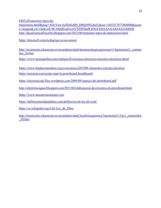 45
F06%2Ftransistor-tipos-de-
transistores.html&psig=AOvVaw1tuX0rIuMS_D8Qz9NLrkoU&ust=1603317871804000&sourc
e=images& cd=vfe&ved=0CAIQjRxqFwoTCNDF0daWxOwCFQAAAAAdAAAAABAD
http://dayalisarayafisica5to.blogspot.com/2015/06/transistor-tipos-de-transistores.html
https://dewesoft.com/es/daq/que-es-un-sensor
http://recursostic.educacion.es/secundaria/edad/4esotecnologia/quincena11/4quincena11_conteni
dos_3a.htm
https://www.monografias.com/trabajos34/circuitos-electricos/circuitos-electricos.shtml
https://www.fundacionendesa.org/es/recursos/a201908-elementos-circuito-electrico
https://unicrom.com/como-usar-la-protoboard-breadboard/
https://electronicsdj.files.wordpress.com/2009/09/manejo-del-protoboard.pdf
http://electronicaguai.blogspot.com/2015/02/elaboracion-de-circuitos-en-protoboard.html
https://www.mecatronicalatam.com
https://definicionesdepalabras.com/definicion-de-ley-de-watt/
https://es.wikipedia.org/wiki/Ley_de_Ohm
http://recursostic.educacion.es/secundaria/edad/3esofisicaquimica/3quincena11/3q11_contenidos
_5d.htm
 