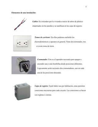 5
Elementos de una instalación:
Cables: Se extienden por la vivienda a través de tubos de plástico
empotrados en las paredes y se ramifican en las cajas de registro.
Tomas de corriente: En ellas podemos enchufar los
electrodomésticos y aparatos en general, Tiene dos terminales, tres
si existe toma de tierra.
Conmutador: Este es el operador necesario para apagar o
encender una o más bombillas desde posiciones diferentes.
Lógicamente serán necesario dos conmutadores, uno en cada
una de las posiciones deseadas.
Cajas de registro: Suele haber una por habitación, estas permiten
conexiones necesarias para cada circuito. Las conexiones se hacen
con regletas o clemas.
 
