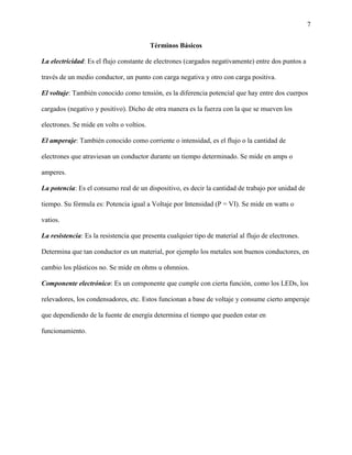 7
Términos Básicos
La electricidad: Es el flujo constante de electrones (cargados negativamente) entre dos puntos a
través de un medio conductor, un punto con carga negativa y otro con carga positiva.
El voltaje: También conocido como tensión, es la diferencia potencial que hay entre dos cuerpos
cargados (negativo y positivo). Dicho de otra manera es la fuerza con la que se mueven los
electrones. Se mide en volts o voltios.
El amperaje: También conocido como corriente o intensidad, es el flujo o la cantidad de
electrones que atraviesan un conductor durante un tiempo determinado. Se mide en amps o
amperes.
La potencia: Es el consumo real de un dispositivo, es decir la cantidad de trabajo por unidad de
tiempo. Su fórmula es: Potencia igual a Voltaje por Intensidad (P = VI). Se mide en watts o
vatios.
La resistencia: Es la resistencia que presenta cualquier tipo de material al flujo de electrones.
Determina que tan conductor es un material, por ejemplo los metales son buenos conductores, en
cambio los plásticos no. Se mide en ohms u ohmnios.
Componente electrónico: Es un componente que cumple con cierta función, como los LEDs, los
relevadores, los condensadores, etc. Estos funcionan a base de voltaje y consume cierto amperaje
que dependiendo de la fuente de energía determina el tiempo que pueden estar en
funcionamiento.
 