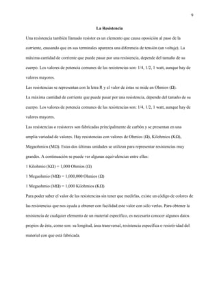 9
La Resistencia
Una resistencia también llamado resistor es un elemento que causa oposición al paso de la
corriente, causando que en sus terminales aparezca una diferencia de tensión (un voltaje). La
máxima cantidad de corriente que puede pasar por una resistencia, depende del tamaño de su
cuerpo. Los valores de potencia comunes de las resistencias son: 1/4, 1/2, 1 watt, aunque hay de
valores mayores.
Las resistencias se representan con la letra R y el valor de éstas se mide en Ohmios (Ω).
La máxima cantidad de corriente que puede pasar por una resistencia, depende del tamaño de su
cuerpo. Los valores de potencia comunes de las resistencias son: 1/4, 1/2, 1 watt, aunque hay de
valores mayores.
Las resistencias o resistores son fabricadas principalmente de carbón y se presentan en una
amplia variedad de valores. Hay resistencias con valores de Ohmios (Ω), Kilohmios (KΩ),
Megaohmios (MΩ). Estas dos últimas unidades se utilizan para representar resistencias muy
grandes. A continuación se puede ver algunas equivalencias entre ellas:
1 Kilohmio (KΩ) = 1,000 Ohmios (Ω)
1 Megaohmio (MΩ) = 1,000,000 Ohmios (Ω)
1 Megaohmio (MΩ) = 1,000 Kilohmios (KΩ)
Para poder saber el valor de las resistencias sin tener que medirlas, existe un código de colores de
las resistencias que nos ayuda a obtener con facilidad este valor con sólo verlas. Para obtener la
resistencia de cualquier elemento de un material específico, es necesario conocer algunos datos
propios de éste, como son: su longitud, área transversal, resistencia específica o resistividad del
material con que está fabricada.
 