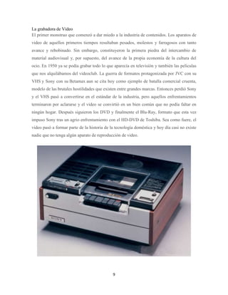 La grabadora de Video
El primer monstruo que comenzó a dar miedo a la industria de contenidos. Los aparatos de
video de aquellos primeros tiempos resultaban pesados, molestos y farragosos con tanto
avance y rebobinado. Sin embargo, constituyeron la primera piedra del intercambio de
material audiovisual y, por supuesto, del avance de la propia economía de la cultura del
ocio. En 1950 ya se podía grabar todo lo que aparecía en televisión y también las películas
que nos alquilábamos del videoclub. La guerra de formatos protagonizada por JVC con su
VHS y Sony con su Betamax aun se cita hoy como ejemplo de batalla comercial cruenta,
modelo de las brutales hostilidades que existen entre grandes marcas. Entonces perdió Sony
y el VHS pasó a convertirse en el estándar de la industria, pero aquellos enfrentamientos
terminaron por aclararse y el video se convirtió en un bien común que no podía faltar en
ningún hogar. Después siguieron los DVD y finalmente el Blu-Ray, formato que esta vez
impuso Sony tras un agrio enfrentamiento con el HD-DVD de Toshiba. Sea como fuere, el
video pasó a formar parte de la historia de la tecnología doméstica y hoy día casi no existe
nadie que no tenga algún aparato de reproducción de video.

9

 