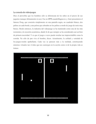 La consola de videojuegos
Dice el proverbio que los hombres sólo se diferencian de los niños en el precio de sus
juguetes (aunque últimamente ni eso). Fue en 1975 cuandoMagnavox y Atari presentaron el
famoso Pong, que consistía simplemente en una pantalla negra, un cuadrado blanco, dos
palitos en cada borde y una pelota que rebotaba en los palitos a modo de juego de tenis muy
básico. Desde entonces, la industria del videojuego se ha mantenido como una de las más
resistentes a la recesión económica, dando fe de que siempre se ha considerado casi un bien
de primera necesidad. Y es que el juego a veces puede resultar tan imprescindible como la
comida. No sólo de pan vive el hombre, dicen. Actualmente, la calidad y variedad de
los juegos resulta apabullante. Cada vez se parecen más a la realidad, construyendo
entornos virtuales tan vívidos que nos sumergen en la acción como si de la propia vida se
tratase.

10

 