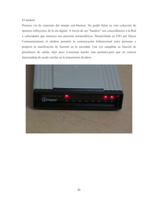 El módem
Primera vía de conexión del mundo con Internet. No podía faltar en esta colección de
aparatos influyentes de la era digital. A través de sus “baudios” nos conectábamos a la Red
a velocidades que entonces nos parecían estratosféricas. Desarrollado en 1981 por Hayes
Communications, el módem permitió la comunicación bidireccional entre personas y
propició la masificación de Internet en la sociedad. Una vez cumplida su función de
pistoletazo de salida, dejó paso a sistemas mucho más potentes pero que en esencia
funcionaban de modo similar en la transmisión de datos.

11

 