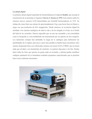 La cámara digital
La primera cámara digital registrada fue desarrollada por la empresa Kodak, que encargó la
construcción de un prototipo al ingeniero Steven J. Sasson en 1975. Esta cámara usaba los
entonces nuevos sensores CCD desarrollados por Fairchild Semiconductor en 1973. Su
trabajo dio como fruto una cámara de aproximadamente 4 kg y que hacía fotos en blanco y
negro con una resolución de 0,01 megapíxeles. Desde entonces, la revolución digital ha
arrollado a las cámaras analógicas de toda la vida y las ha relegado al olvido, en el fondo
del baúl de los recuerdos. Parecía imposible que un arte tan extendido y tan consolidado
como la fotografía se viera tambaleado tan intensamente por un aparato de esta categoría.
Los detractores siempre han defendido la magia de lo analógico para defenestrar las
posibilidades de lo digital, pero poco a poco han perdido la batalla hasta encontrarse ellos
mismos disparando fotos con sofisticadas cámaras con sensor CCD o CMOS que no tienen
nada que envidiar a sus homónimas de emulsión. La química deja paso a los bits. Puedes
hacer todas las fotos que quieras sin gastar nada en revelados y además puedes modificar
cualquier parámetro de la instantánea mediante programas especializados que te permiten
hacer cosas realmente alucinantes.

12

 
