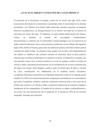 ¿CUAL ES EL ORIGEN Y EVOLUCION DE LA ELECTRONICA?

El desarrollo de la electrónica se produjo a partir de los inicios del siglo XCX, como
consecuencia del núcleo de conocimientos acumulados sobre la electricidad en las décadas
procedentes. Así, Thomas Alva Edison había observado, mientras ensayaba sus lámparas
eléctricas incandescentes, un ennegrecimiento en su interior motivado por la emisión de
electrones por efecto del calor. El fenómeno, no aprovechado prácticamente por Edison,
recibió,

no

obstante,

el

nombre

del

investigador

estadounidense.

Posteriormente se confirmo que la electricidad se puede propagar a un en ausencia de un
medio material transmisor. Estos acontecimientos confluyeron en los trabajos del ingeniero
ingles John Ambrose Fleming, quien ideo una aplicación práctica del efecto Edison para la
recepción de ondas d radio. Al calentar el polo negativo de un tubo vacío alimentando por
una batería se estableció una corriente continua de electrones hacia el polo positivo,
mientras que al cambiar la polaridad no se producía corriente. El dispositivo resultante, que
solo permitía el paso de la corriente eléctrica en un de los sentidos, recibió el nombre de
válvula o diodo, mejorando posteriormente con la incorporación de un tercer electrodo que
dio lugar a los triodos. Estas lámparas, unidas a todos los demás tipos de tubos y válvulas
de

vacío,

constituyeron

los

fundamentos

de

la

moderna

técnica

electrónica.

La industria electrónica experimento un importante desarrollo a partir de la segunda guerra
mundial. En 1948, la invención del transistor componente constituido por un semiconductor
que actúa al amplificar, modular y detectar oscilaciones eléctricas dotó a este sector de un
artificio que sustituyo a la válvula o bulbo y permitió la fabricación de sistemas complejos,
fundamento de las computadoras. El tamaño de los circuitos se redujo considerablemente y
aun mayor fue esta disminución tras la aparición en la década de 1970 de los circuitos
integrados, formados por elementos.

13

 