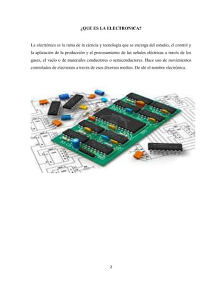 ¿QUE ES LA ELECTRONICA?

La electrónica es la rama de la ciencia y tecnología que se encarga del estudio, el control y
la aplicación de la producción y el procesamiento de las señales eléctricas a través de los
gases, el vacío o de materiales conductores o semiconductores. Hace uso de movimientos
controlados de electrones a través de esos diversos medios. De ahí el nombre electrónica.

2

 