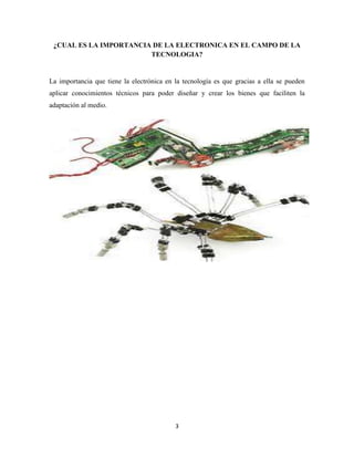 ¿CUAL ES LA IMPORTANCIA DE LA ELECTRONICA EN EL CAMPO DE LA
TECNOLOGIA?

La importancia que tiene la electrónica en la tecnología es que gracias a ella se pueden
aplicar conocimientos técnicos para poder diseñar y crear los bienes que faciliten la
adaptación al medio.

3

 