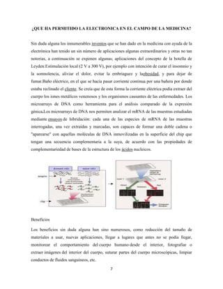 ¿QUE HA PERMITIDO LA ELECTRONICA EN EL CAMPO DE LA MEDICINA?

Sin duda alguna los innumerables inventos que se han dado en la medicina con ayuda de la
electrónica han tenido un sin número de aplicaciones algunas extraordinarios y otras no tan
notorias, a continuación se exponen algunas; aplicaciones del concepto de la botella de
Leyden:Estimulación local (2 V a 300 V), por ejemplo con intención de curar el insomnio y
la somnolencia, aliviar el dolor, evitar la embriaguez y laobesidad, y para dejar de
fumar.Baño eléctrico, en el que se hacía pasar corriente continua por una bañera por donde
estaba reclinado el cliente. Se creía que de esta forma la corriente eléctrica podía extraer del
cuerpo los iones metálicos venenosos y los organismos causantes de las enfermedades. Los
microarrays de DNA como herramienta para el análisis comparado de la expresión
génica.Los microarrays de DNA nos permiten analizar el mRNA de las muestras estudiadas
mediante ensayos de hibridación: cada una de las especies de mRNA de las muestras
interrogadas, una vez extraídas y marcadas, son capaces de formar una doble cadena o
"aparearse" con aquellas moléculas de DNA inmovilizadas en la superficie del chip que
tengan una secuencia complementaria a la suya, de acuerdo con las propiedades de
complementariedad de bases de la estructura de los ácidos nucleicos.

Beneficios
Los beneficios sin duda alguna han sino numerosos, como reducción del tamaño de
materiales a usar, nuevas aplicaciones, llegar a lugares que antes no se podía llegar,
monitorear el comportamiento del cuerpo humano desde el interior, fotografiar o
extraer imágenes del interior del cuerpo, suturar partes del cuerpo microscópicas, limpiar
conductos de fluidos sanguíneos, etc.
7

 