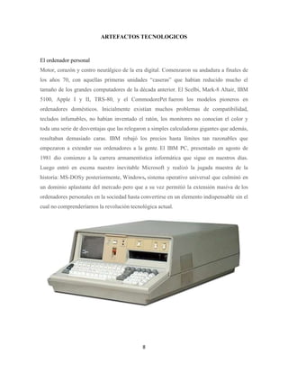 ARTEFACTOS TECNOLOGICOS

El ordenador personal
Motor, corazón y centro neurálgico de la era digital. Comenzaron su andadura a finales de
los años 70, con aquellas primeras unidades “caseras” que habían reducido mucho el
tamaño de los grandes computadores de la década anterior. El Scelbi, Mark-8 Altair, IBM
5100, Apple I y II, TRS-80, y el CommodorePet fueron los modelos pioneros en
ordenadores domésticos. Inicialmente existían muchos problemas de compatibilidad,
teclados infumables, no habían inventado el ratón, los monitores no conocían el color y
toda una serie de desventajas que las relegaron a simples calculadoras gigantes que además,
resultaban demasiado caras. IBM rebajó los precios hasta límites tan razonables que
empezaron a extender sus ordenadores a la gente. El IBM PC, presentado en agosto de
1981 dio comienzo a la carrera armamentística informática que sigue en nuestros días.
Luego entró en escena nuestro inevitable Microsoft y realizó la jugada maestra de la
historia: MS-DOSy posteriormente, Windows, sistema operativo universal que culminó en
un dominio aplastante del mercado pero que a su vez permitió la extensión masiva de los
ordenadores personales en la sociedad hasta convertirse en un elemento indispensable sin el
cual no comprenderíamos la revolución tecnológica actual.

8

 