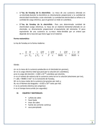 3
 1 a ley de Faraday de la electrólisis - La masa de una sustancia alterada en
un electrodo durante la electrólisis es directamente proporcional a la cantidad de
electricidad transferida a este electrodo. La cantidad de electricidad se refiere a la
cantidad de carga eléctrica, que en general se mide en culombios.
 2 a ley de Faraday de la electrólisis - Para una determinada cantidad de
electricidad (carga eléctrica), la masa de un material elemental alterado en un
electrodo, es directamente proporcional al equivalente del elemento. El peso
equivalente de una sustancia es su masa molar dividido por un entero que
depende de la reacción que tiene lugar en el material.
Forma matemática
La ley de Faraday en la forma moderna:
Dónde:
m= es la masa de la sustancia producida en el electrodo (en gramos),
Q= es la carga eléctrica total que pasó por la solución (en culombios),
q=es la carga del electrón = 1.602 x 10-19 culombios por electrón,
n= es el número de valencia de la sustancia como ion en la solución (electrones por ion),
F = qNA = 96485 C·mol-1 es la Constante de Faraday,
M= es la masa molar de la sustancia (en gramos por mol), y
NA =es el Número de Avogadro = 6.022 x 1023 iones por mol.
I= es la corriente eléctrica (en amperios)
t= es el tiempo transcurrido (en segundos)
IV. EQUIPOS Y MATERIALES:
 sulfato de cobre
 llave lijada
 trozo de cobre
 fuente de corriente continua
 vaso precipitado
 