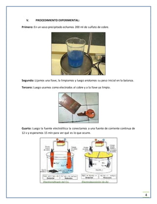 4
V. PROCEDIMIENTO EXPERIMENTAL:
Primero: En un vaso precipitado echamos 200 ml de sulfato de cobre.
Segundo: Lijamos una llave, la limpiamos y luego anotamos su peso inicial en la balanza.
Tercero: Luego usamos como electrodos al cobre y a la llave ya limpia.
Cuarto: Luego la fuente electrolítica la conectamos a una fuente de corriente continua de
12 v y esperamos 15 min para ver qué es lo que ocurre.
 