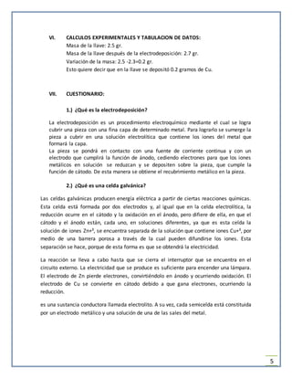 5
VI. CALCULOS EXPERIMENTALES Y TABULACION DE DATOS:
Masa de la llave: 2.5 gr.
Masa de la llave después de la electrodeposición: 2.7 gr.
Variación de la masa: 2.5 -2.3=0.2 gr.
Esto quiere decir que en la llave se depositó 0.2 gramos de Cu.
VII. CUESTIONARIO:
1.) ¿Qué es la electrodeposición?
La electrodeposición es un procedimiento electroquímico mediante el cual se logra
cubrir una pieza con una fina capa de determinado metal. Para lograrlo se sumerge la
pieza a cubrir en una solución electrolítica que contiene los iones del metal que
formará la capa.
La pieza se pondrá en contacto con una fuente de corriente continua y con un
electrodo que cumplirá la función de ánodo, cediendo electrones para que los iones
metálicos en solución se reduzcan y se depositen sobre la pieza, que cumple la
función de cátodo. De esta manera se obtiene el recubrimiento metálico en la pieza.
2.) ¿Qué es una celda galvánica?
Las celdas galvánicas producen energía eléctrica a partir de ciertas reacciones químicas.
Esta celda está formada por dos electrodos y, al igual que en la celda electrolítica, la
reducción ocurre en el cátodo y la oxidación en el ánodo, pero difiere de ella, en que el
cátodo y el ánodo están, cada uno, en soluciones diferentes, ya que es esta celda la
solución de iones Zn+², se encuentra separada de la solución que contiene iones Cu+², por
medio de una barrera porosa a través de la cual pueden difundirse los iones. Esta
separación se hace, porque de esta forma es que se obtendrá la electricidad.
La reacción se lleva a cabo hasta que se cierra el interruptor que se encuentra en el
circuito externo. La electricidad que se produce es suficiente para encender una lámpara.
El electrodo de Zn pierde electrones, convirtiéndolo en ánodo y ocurriendo oxidación. El
electrodo de Cu se convierte en cátodo debido a que gana electrones, ocurriendo la
reducción.
es una sustancia conductora llamada electrolito. A su vez, cada semicelda está constituida
por un electrodo metálico y una solución de una de las sales del metal.
 