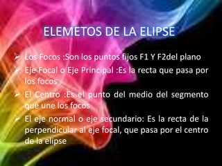 ELEMETOS DE LA ELIPSE
 Los Focos :Son los puntos fijos F1 Y F2del plano
 Eje Focal o Eje Principal :Es la recta que pasa...