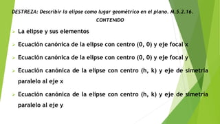 DESTREZA: Describir la elipse como lugar geométrico en el plano. M.5.2.16.
CONTENIDO
 La elipse y sus elementos
 Ecuación canónica de la elipse con centro (0, 0) y eje focal x
 Ecuación canónica de la elipse con centro (0, 0) y eje focal y
 Ecuación canónica de la elipse con centro (h, k) y eje de simetría
paralelo al eje x
 Ecuación canónica de la elipse con centro (h, k) y eje de simetría
paralelo al eje y
 