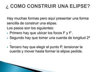 Hay muchas formas pero aquí presentar una forma 
sencilla de construir una elipse. 
Los pasos son los siguientes: 
 Primero hay que ubicar los focos F y F’. 
 Segundo hay que tomar una cuerda de longitud 2ª 
. 
 Tercero hay que elegir el punto P, tensionar la 
cuerda y mover hasta formar la elipse pedida. 
 