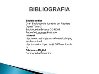 Enciclopedias 
Gran Enciclopedia Ilustrada del Readers 
Digest Tomo 3. 
Enciclopedia Encarta CD-ROM. 
Pequeño Larousse Ilustrado. 
Internet 
http://www.maths.gla.ac.uk/~wws/cabripag 
es/classic.html 
http://usuarios.tripod.es/ijic0000/conicas.ht 
m 
Biblioteca Digital 
Enciclopedia Britannica 
