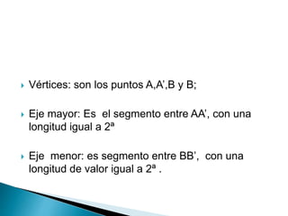  Vértices: son los puntos A,A’,B y B; 
 Eje mayor: Es el segmento entre AA’, con una 
longitud igual a 2ª 
 Eje menor: es segmento entre BB’, con una 
longitud de valor igual a 2ª . 
 