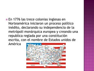  En1776 las trece colonias inglesas en
 Norteamérica iniciaron un proceso político
 inédito, declarando su independencia de la
 metrópoli monárquica europea y creando una
 republica reglada por una constitución
 escrita, con el nombre de Estados unidos de
 América
 