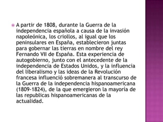    A partir de 1808, durante la Guerra de la
    independencia española a causa de la invasión
    napoleónica, los criollos, al igual que los
    peninsulares en España, establecieron juntas
    para gobernar las tierras en nombre del rey
    Fernando VII de España. Esta experiencia de
    autogobierno, junto con el antecedente de la
    independencia de Estados Unidos, y la influencia
    del liberalismo y las ideas de la Revolución
    francesa influenció sobremanera al transcurso de
    la Guerra de la independencia hispanoamericana
    (1809-1824), de la que emergieron la mayoría de
    las republicas hispanoamericanas de la
    actualidad.
 